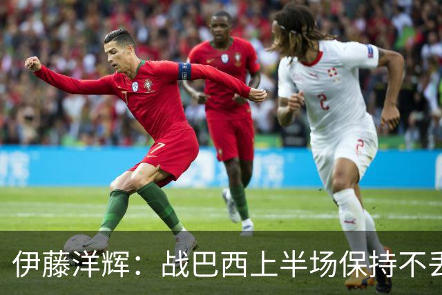 伊藤洋辉：战巴西上半场保持不丢球，下半场自然会有可乘之机