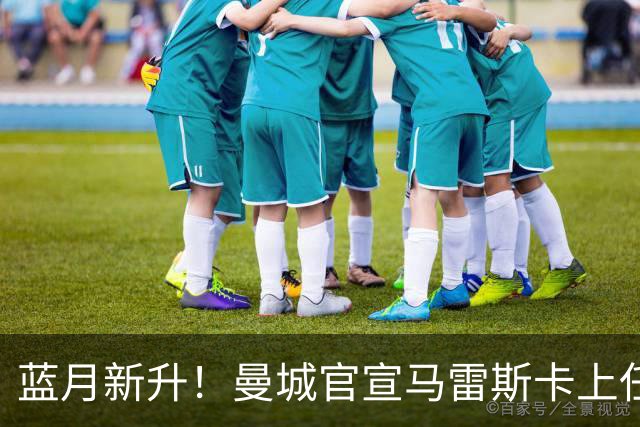 蓝月新升！曼城官宣马雷斯卡上任 第三次加盟签约三年